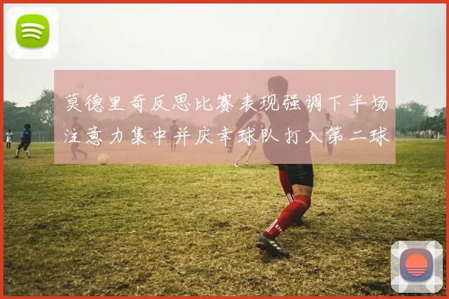 莫德里奇反思比赛表现强调下半场注意力集中并庆幸球队打入第二球