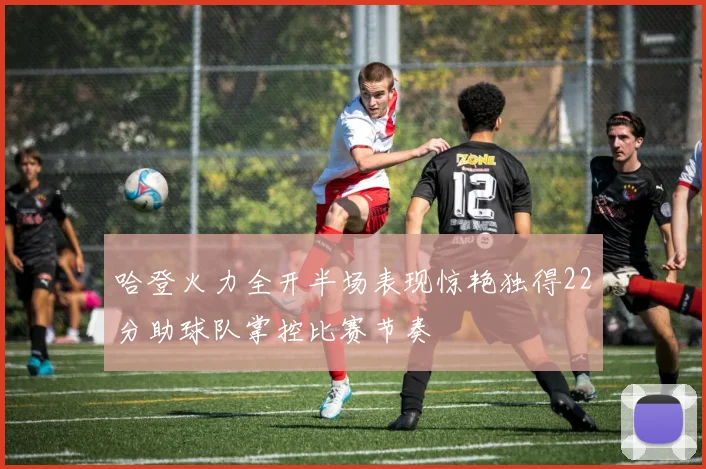 哈登火力全开半场表现惊艳独得22分助球队掌控比赛节奏
