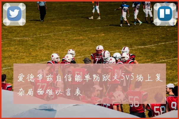 爱德华兹自信能单防欧文5v5场上复杂局面难以言表
