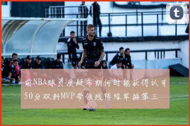 前NBA球员质疑布朗何时能获得认可50分双料MVP带领残阵绿军排第三