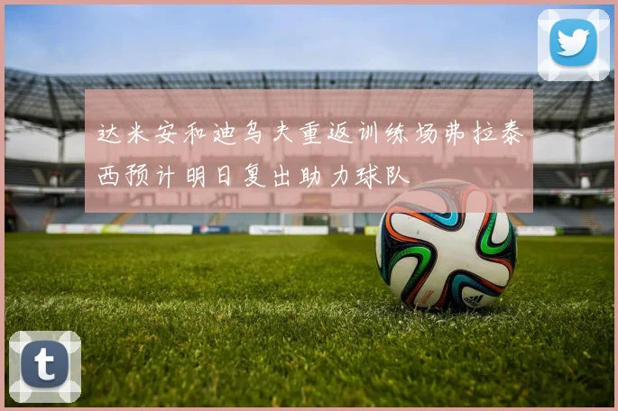 达米安和迪乌夫重返训练场弗拉泰西预计明日复出助力球队