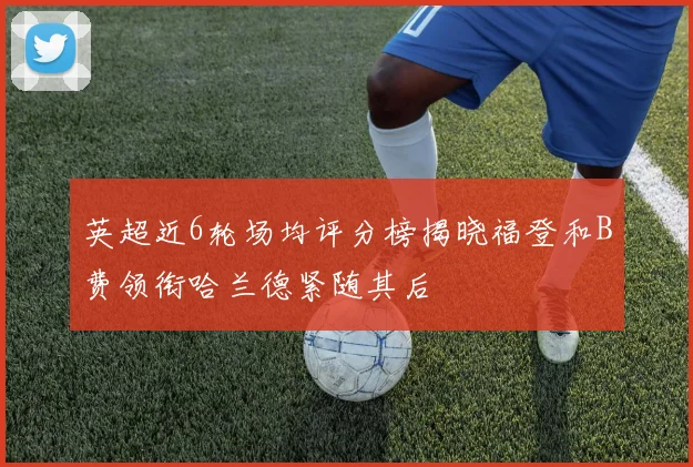 英超近6轮场均评分榜揭晓福登和B费领衔哈兰德紧随其后