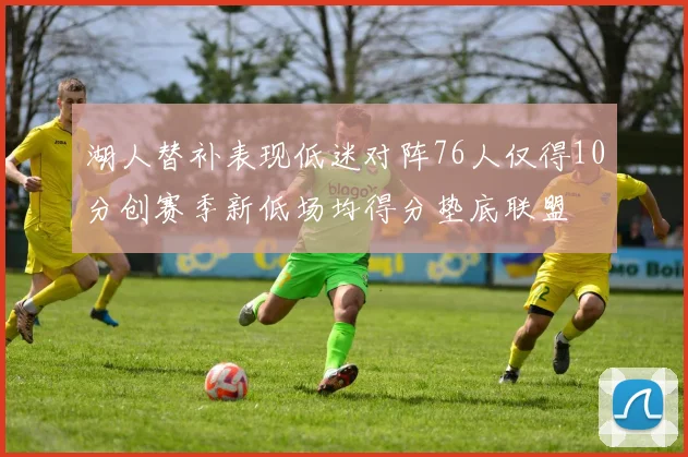 湖人替补表现低迷对阵76人仅得10分创赛季新低场均得分垫底联盟