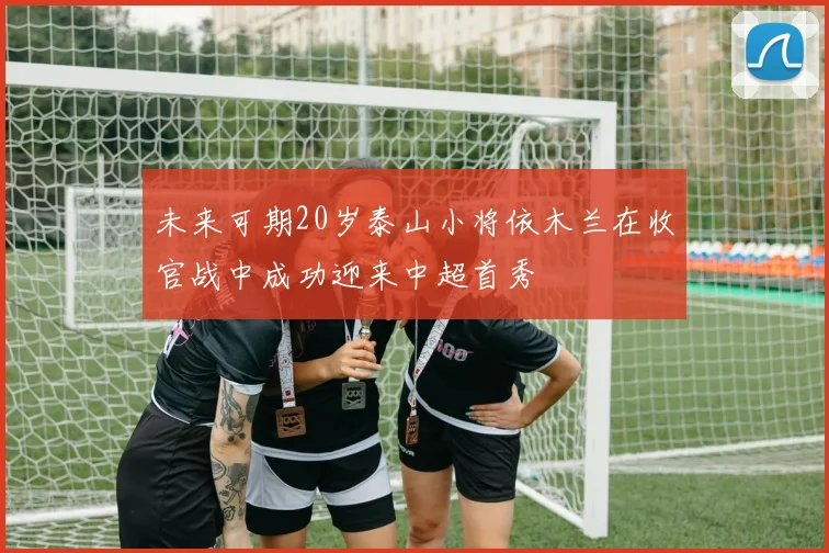 未来可期20岁泰山小将依木兰在收官战中成功迎来中超首秀