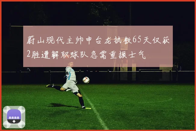 蔚山现代主帅申台龙执教65天仅获2胜遭解职球队急需重振士气