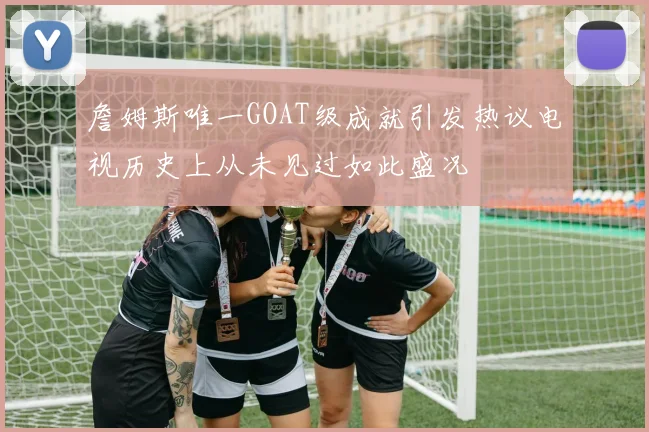 詹姆斯唯一GOAT级成就引发热议电视历史上从未见过如此盛况