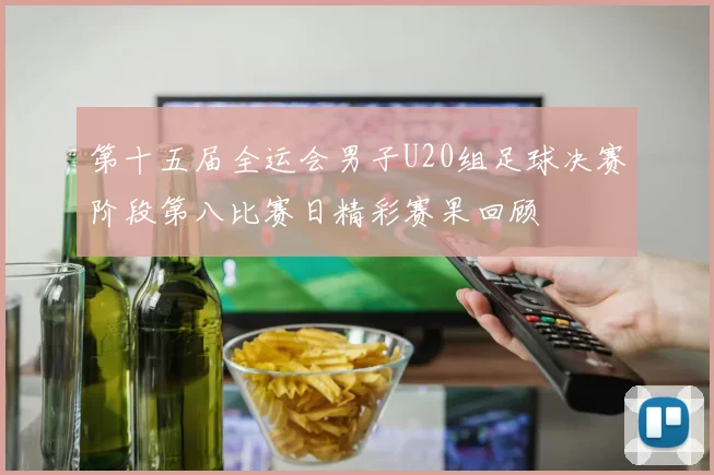 第十五届全运会男子U20组足球决赛阶段第八比赛日精彩赛果回顾