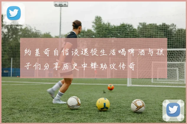 约基奇自信谈退役生活喝啤酒与孩子们分享历史中锋助攻传奇