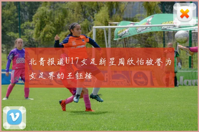 北青报道U17女足新星周欣怡被誉为女足界的王钰栋