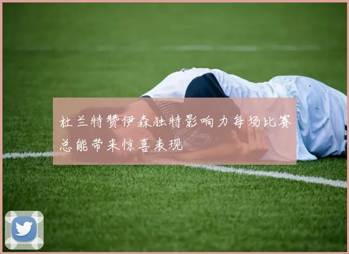 杜兰特赞伊森独特影响力每场比赛总能带来惊喜表现