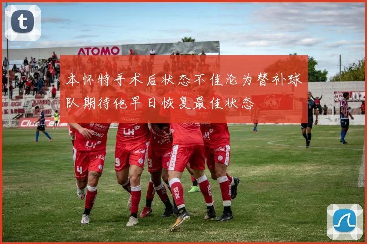 本怀特手术后状态不佳沦为替补球队期待他早日恢复最佳状态