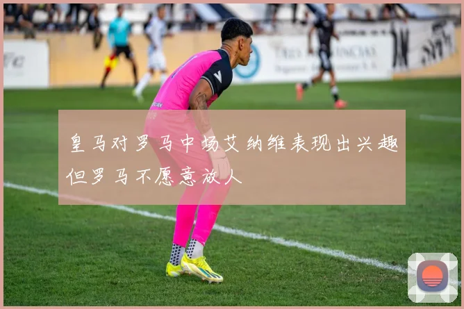 皇马对罗马中场艾纳维表现出兴趣但罗马不愿意放人