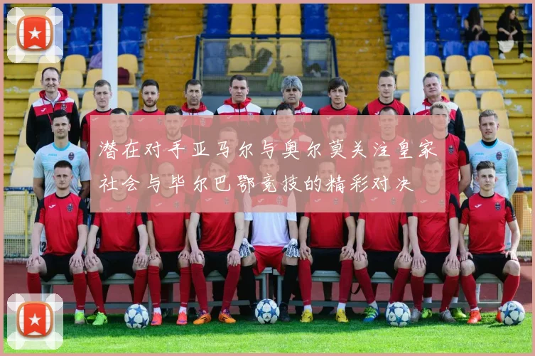 潜在对手亚马尔与奥尔莫关注皇家社会与毕尔巴鄂竞技的精彩对决