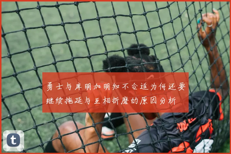 勇士与库明加明知不合适为何还要继续拖延与互相折磨的原因分析