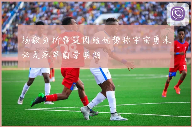杨毅分析雷霆团结优势称宇宙勇未必是冠军前景明朗