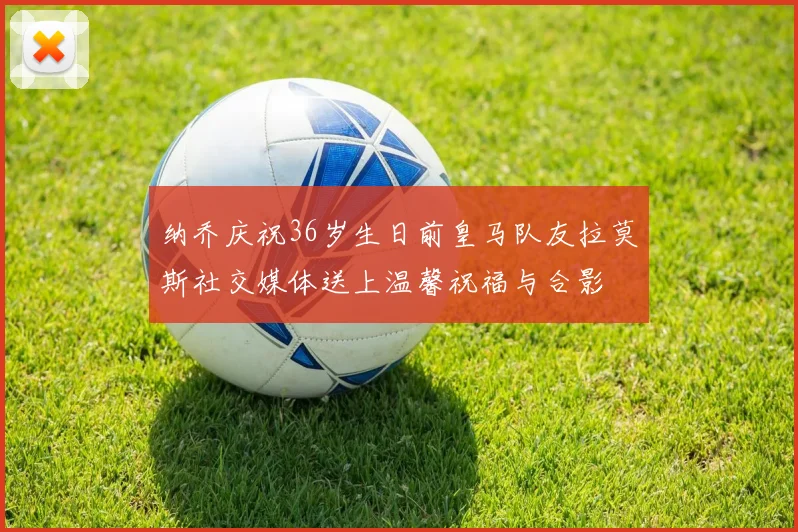 纳乔庆祝36岁生日前皇马队友拉莫斯社交媒体送上温馨祝福与合影