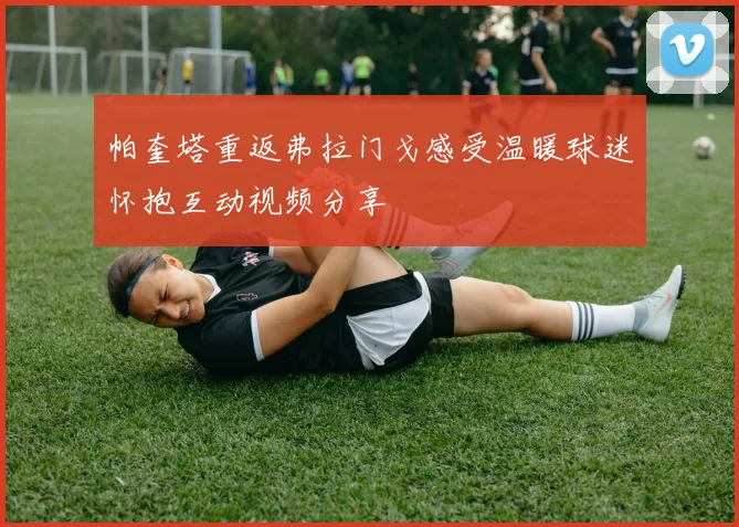 帕奎塔重返弗拉门戈感受温暖球迷怀抱互动视频分享