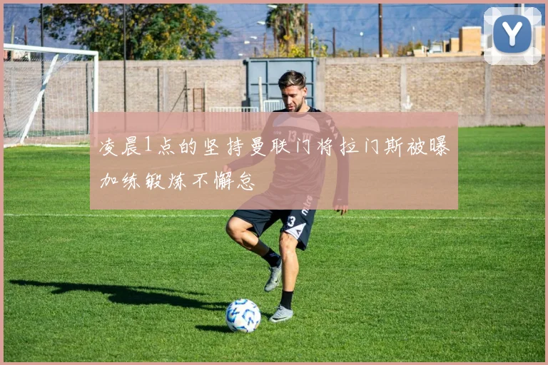 凌晨1点的坚持曼联门将拉门斯被曝加练锻炼不懈怠