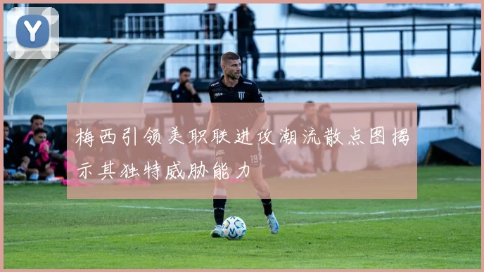 梅西引领美职联进攻潮流散点图揭示其独特威胁能力