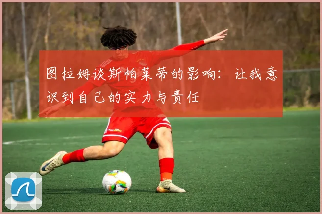 图拉姆谈斯帕莱蒂的影响：让我意识到自己的实力与责任