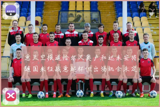 意天空报道恰尔汉奥卢和达米安将随国米征战意超杯但出场机会未定