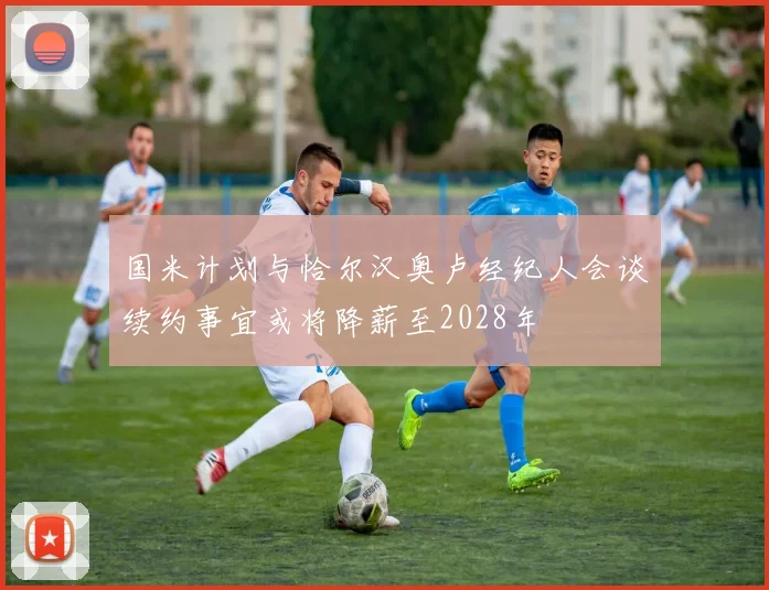国米计划与恰尔汉奥卢经纪人会谈续约事宜或将降薪至2028年