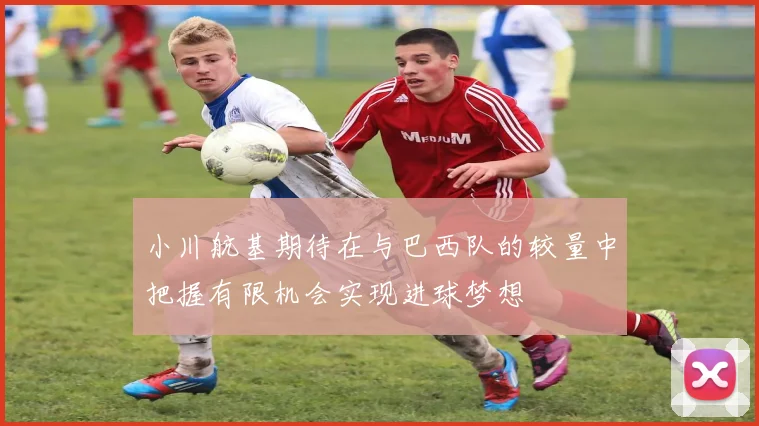 小川航基期待在与巴西队的较量中把握有限机会实现进球梦想
