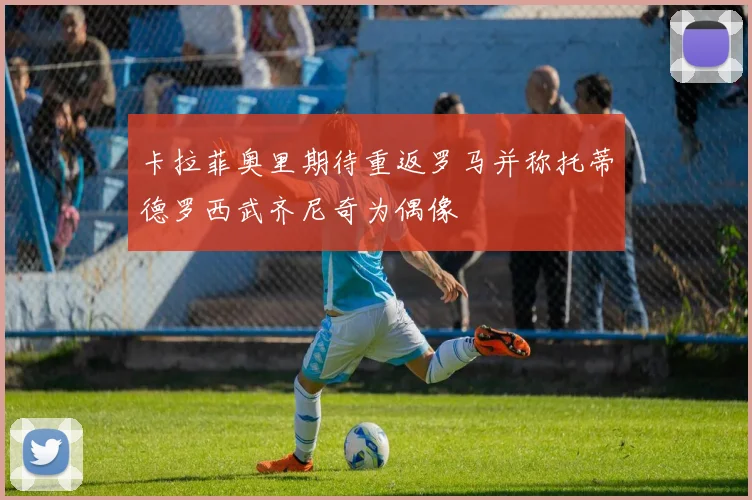 卡拉菲奥里期待重返罗马并称托蒂德罗西武齐尼奇为偶像