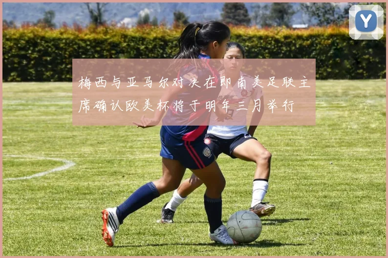 梅西与亚马尔对决在即南美足联主席确认欧美杯将于明年三月举行