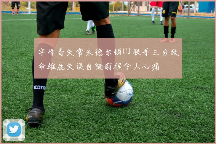 字母哥失常米德尔顿CJ联手三分致命雄鹿失误自毁前程令人心痛