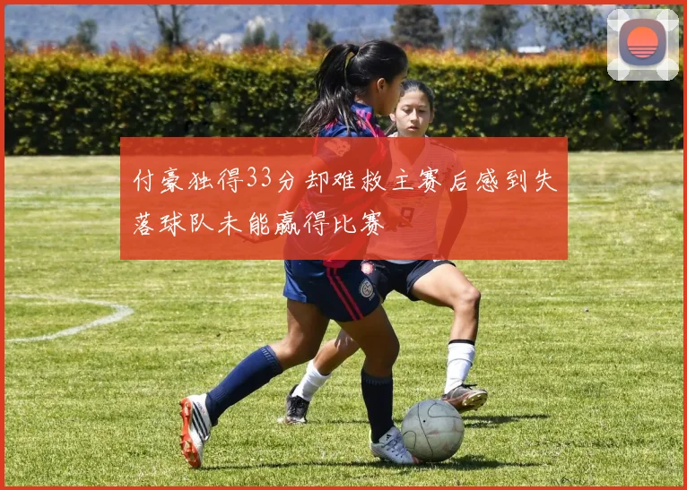 付豪独得33分却难救主赛后感到失落球队未能赢得比赛