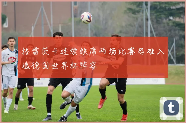 格雷茨卡连续缺席两场比赛恐难入选德国世界杯阵容