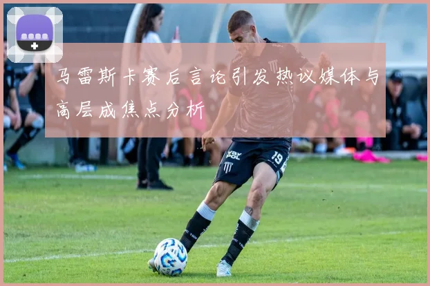 马雷斯卡赛后言论引发热议媒体与高层成焦点分析