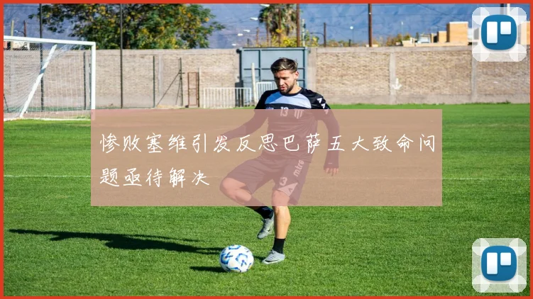 惨败塞维引发反思巴萨五大致命问题亟待解决