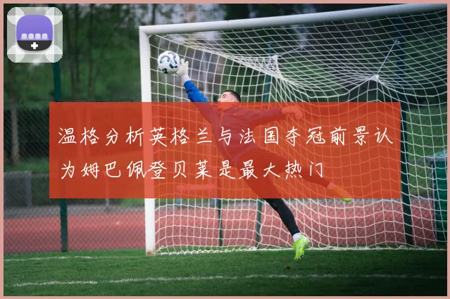 温格分析英格兰与法国夺冠前景认为姆巴佩登贝莱是最大热门