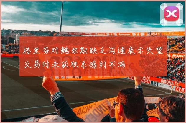 格里芬对鲍尔默缺乏沟通表示失望交易时未获联系感到不满
