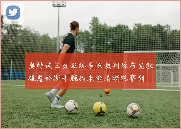 奥特谈三分犯规争议裁判称布克触碰詹姆斯手腕我未能清晰观察到