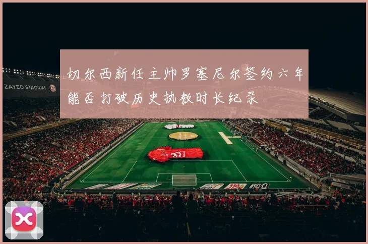 切尔西新任主帅罗塞尼尔签约六年能否打破历史执教时长纪录
