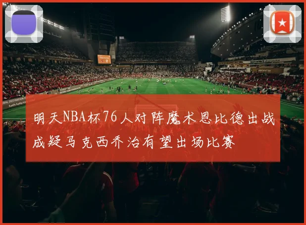 明天NBA杯76人对阵魔术恩比德出战成疑马克西乔治有望出场比赛