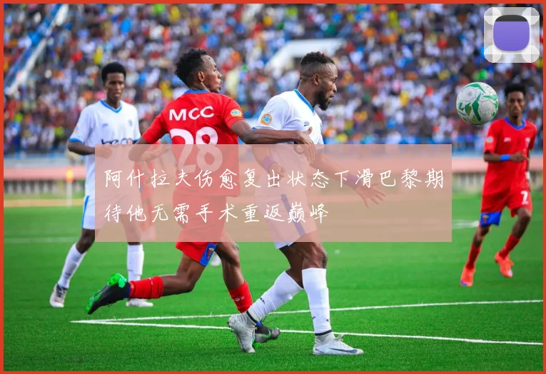 阿什拉夫伤愈复出状态下滑巴黎期待他无需手术重返巅峰