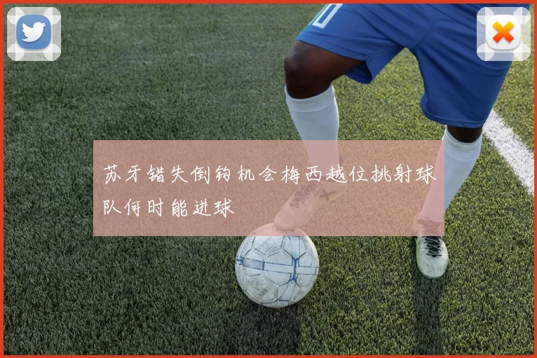 苏牙错失倒钩机会梅西越位挑射球队何时能进球