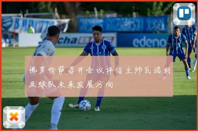佛罗伦萨召开会议评估主帅瓦诺利及球队未来发展方向