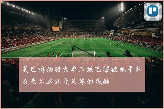 奥巴梅扬错失单刀致巴黎被绝平队友表示这就是足球的残酷
